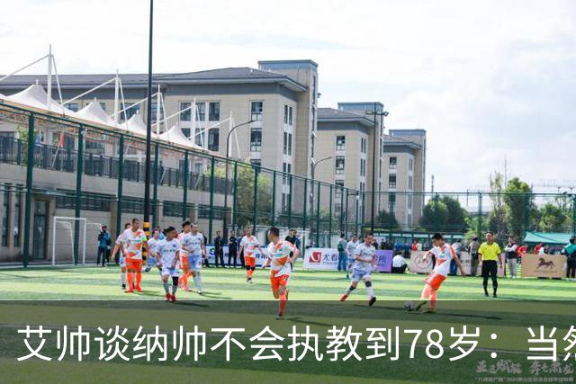艾帅谈纳帅不会执教到78岁：当然，那么年轻就被开还拿巨额解约金
